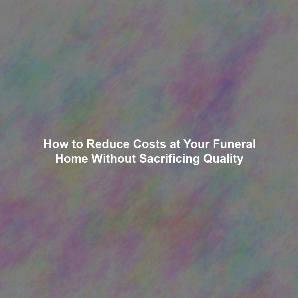 How to Reduce Costs at Your Funeral Home Without Sacrificing Quality
