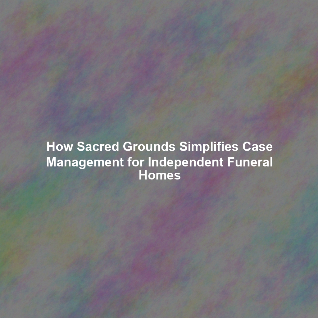 How Sacred Grounds Simplifies Case Management for Independent Funeral Homes
